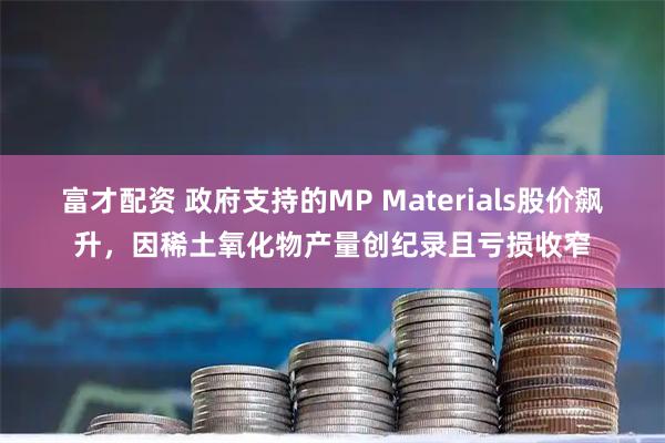 富才配资 政府支持的MP Materials股价飙升，因稀土氧化物产量创纪录且亏损收窄