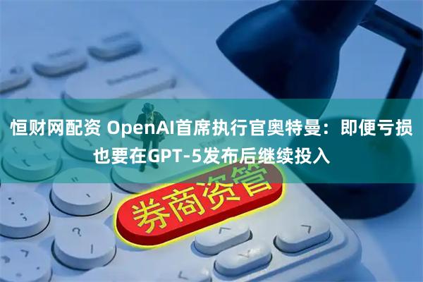 恒财网配资 OpenAI首席执行官奥特曼：即便亏损也要在GPT-5发布后继续投入