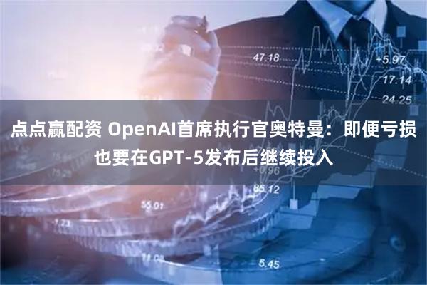 点点赢配资 OpenAI首席执行官奥特曼：即便亏损也要在GPT-5发布后继续投入