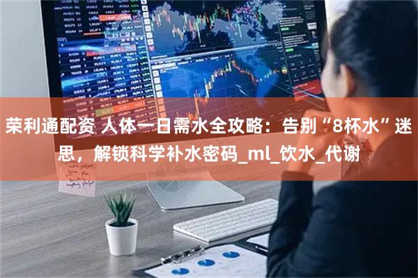 荣利通配资 人体一日需水全攻略：告别“8杯水”迷思，解锁科学补水密码_ml_饮水_代谢