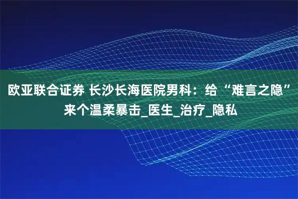 欧亚联合证券 长沙长海医院男科：给 “难言之隐” 来个温柔暴击_医生_治疗_隐私