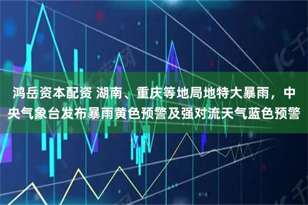 鸿岳资本配资 湖南、重庆等地局地特大暴雨，中央气象台发布暴雨黄色预警及强对流天气蓝色预警