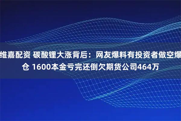 维嘉配资 碳酸锂大涨背后：网友爆料有投资者做空爆仓 1600本金亏完还倒欠期货公司464万