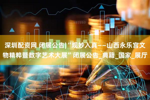 深圳配资网 闭展公告|“观妙入真——山西永乐宫文物精粹暨数字艺术大展”闭展公告_典籍_国家_展厅