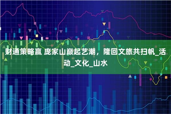 财通策略赢 庞家山巅起艺潮，隆回文旅共扫帆_活动_文化_山水