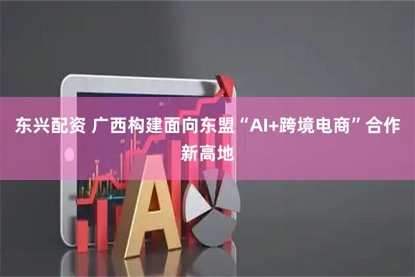 东兴配资 广西构建面向东盟“AI+跨境电商”合作新高地
