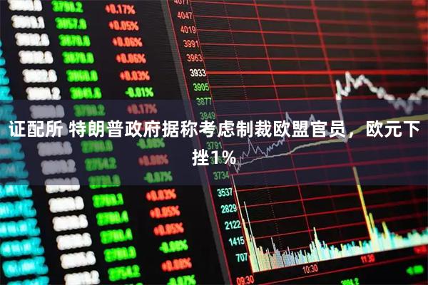 证配所 特朗普政府据称考虑制裁欧盟官员，欧元下挫1%