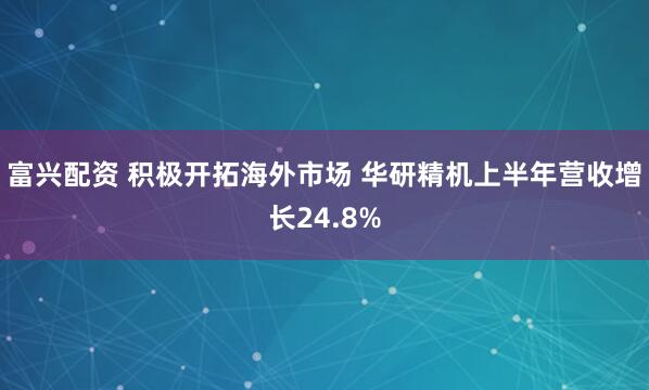 富兴配资 积极开拓海外市场 华研精机上半年营收增长24.8%