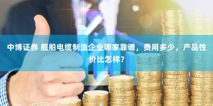 中博证券 舰船电缆制造企业哪家靠谱，费用多少，产品性价比怎样？