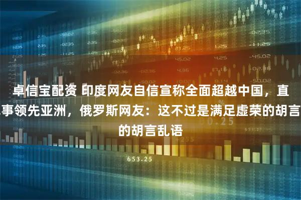 卓信宝配资 印度网友自信宣称全面超越中国，直言军事领先亚洲，俄罗斯网友：这不过是满足虚荣的胡言乱语