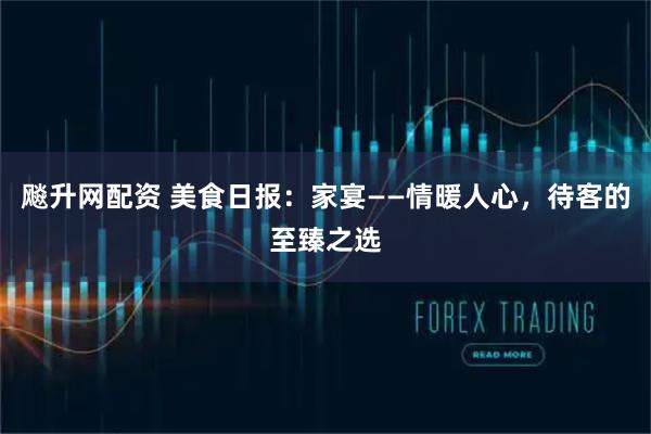 飚升网配资 美食日报：家宴——情暖人心，待客的至臻之选
