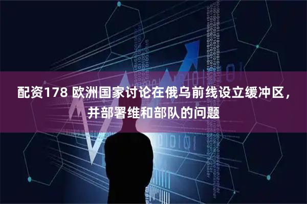 配资178 欧洲国家讨论在俄乌前线设立缓冲区，并部署维和部队的问题