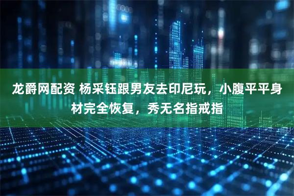 龙爵网配资 杨采钰跟男友去印尼玩，小腹平平身材完全恢复，秀无名指戒指