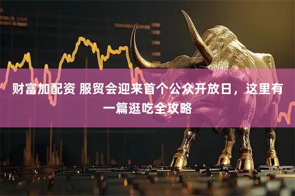 财富加配资 服贸会迎来首个公众开放日，这里有一篇逛吃全攻略
