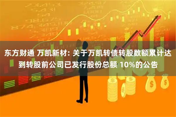 东方财通 万凯新材: 关于万凯转债转股数额累计达到转股前公司已发行股份总额 10%的公告