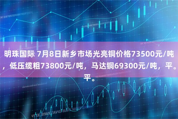明珠国际 7月8日新乡市场光亮铜价格73500元/吨，低压缆粗73800元/吨，马达铜69300元/吨，平。
