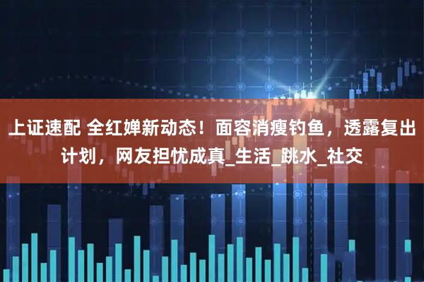 上证速配 全红婵新动态！面容消瘦钓鱼，透露复出计划，网友担忧成真_生活_跳水_社交