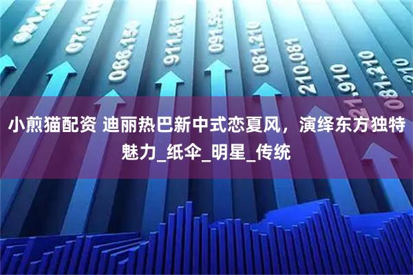 小煎猫配资 迪丽热巴新中式恋夏风，演绎东方独特魅力_纸伞_明星_传统