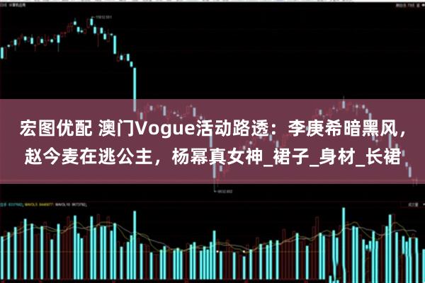 宏图优配 澳门Vogue活动路透：李庚希暗黑风，赵今麦在逃公主，杨幂真女神_裙子_身材_长裙