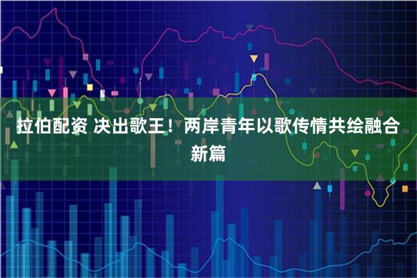 拉伯配资 决出歌王！两岸青年以歌传情共绘融合新篇