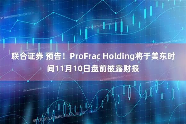 联合证券 预告！ProFrac Holding将于美东时间11月10日盘前披露财报