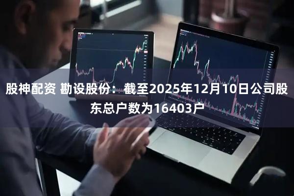股神配资 勘设股份：截至2025年12月10日公司股东总户数为16403户