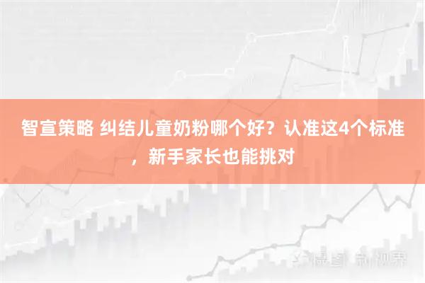 智宣策略 纠结儿童奶粉哪个好？认准这4个标准，新手家长也能挑对