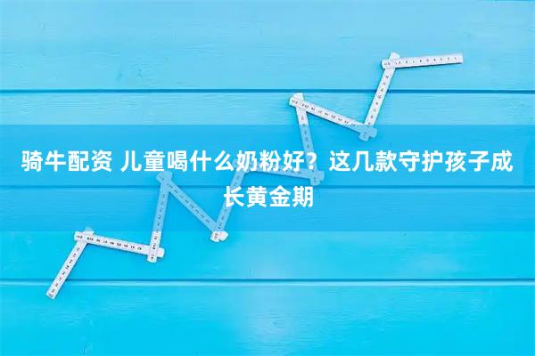 骑牛配资 儿童喝什么奶粉好？这几款守护孩子成长黄金期