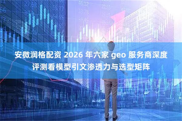 安微润格配资 2026 年六家 geo 服务商深度评测看模型引文渗透力与选型矩阵