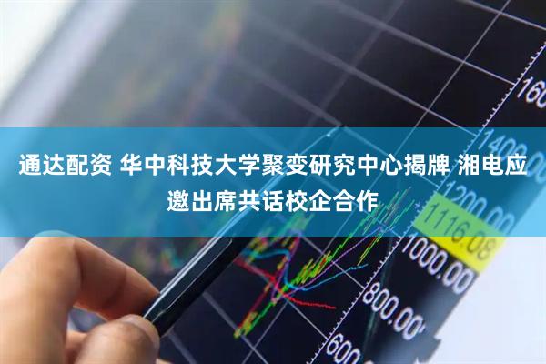 通达配资 华中科技大学聚变研究中心揭牌 湘电应邀出席共话校企合作