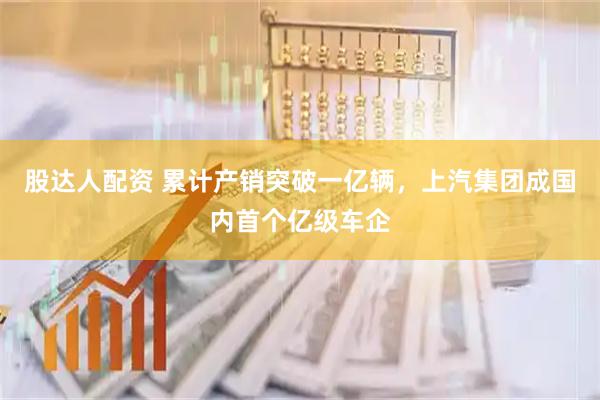 股达人配资 累计产销突破一亿辆，上汽集团成国内首个亿级车企
