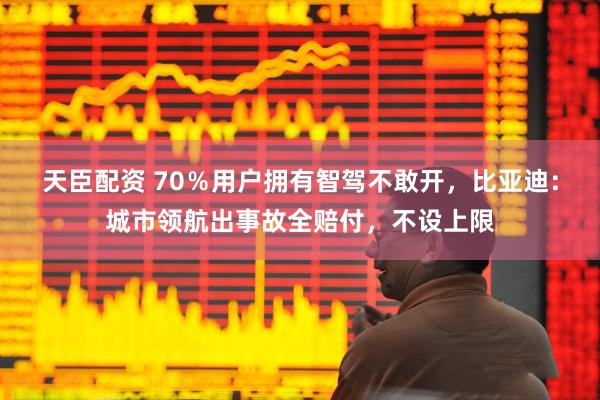 天臣配资 70％用户拥有智驾不敢开，比亚迪：城市领航出事故全赔付，不设上限