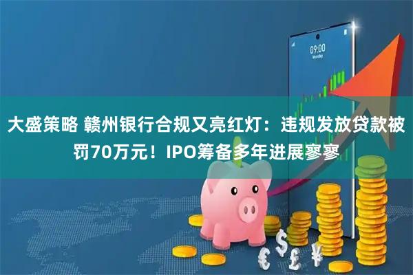 大盛策略 赣州银行合规又亮红灯：违规发放贷款被罚70万元！IPO筹备多年进展寥寥